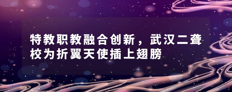 特教职教融合创新，武汉二聋校为折翼天使插上翅膀