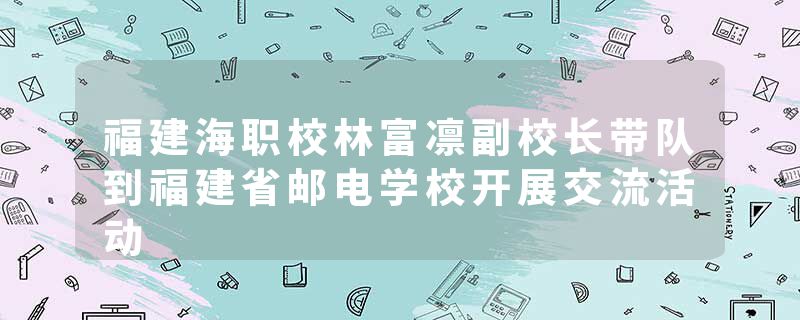 福建海职校林富凛副校长带队到福建省邮电学校开展交流活动