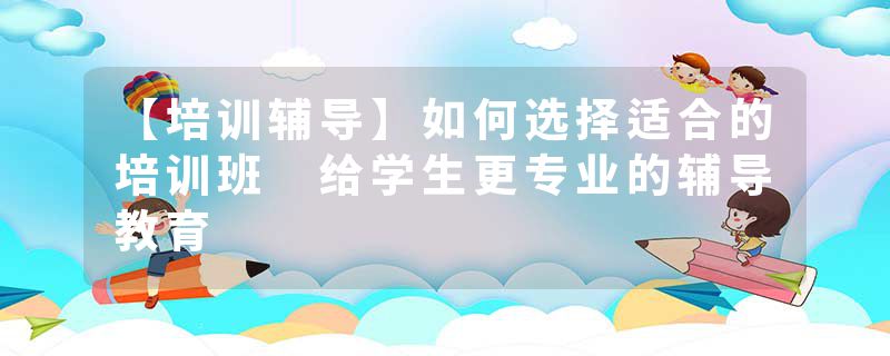 【培训辅导】如何选择适合的培训班 给学生更专业的辅导教育