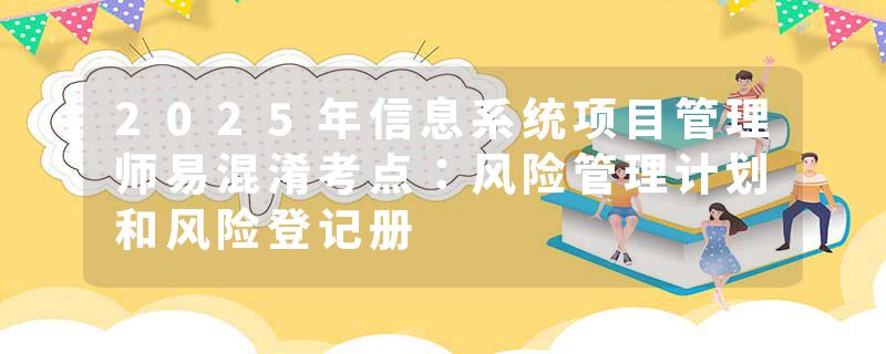 2025年信息系统项目管理师易混淆考点：风险管理计划和风险登记册