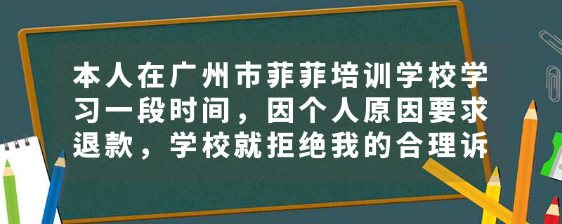 本人在广州市菲菲培训学校学习一段时间，因个人原因要求退款，学校就拒绝我的合理诉求