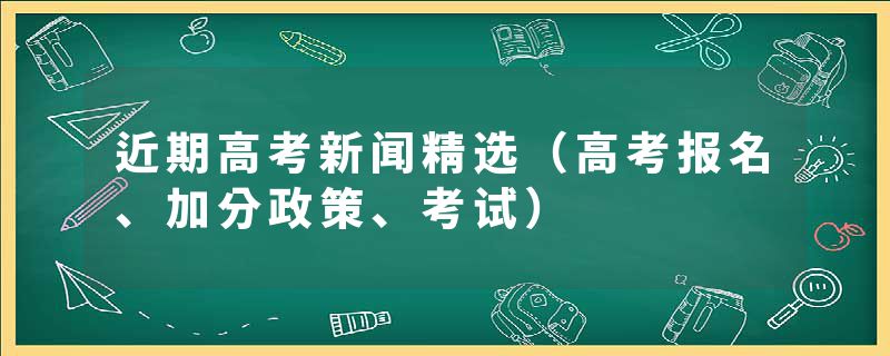 近期高考新闻精选（高考报名、加分政策、考试）