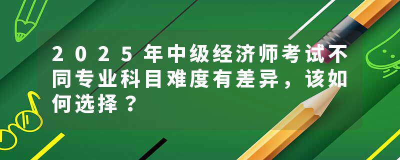 2025年中级经济师考试不同专业科目难度有差异，该如何选择？