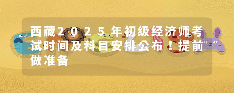 西藏2025年初级经济师考试时间及科目安排公布！提前做准备