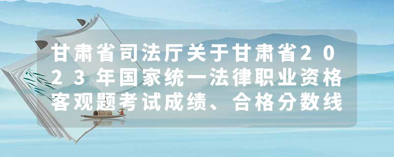 甘肃省司法厅关于甘肃省2023年国家统一法律职业资格客观题考试成绩、合格分数线公布和主观题考试报名…