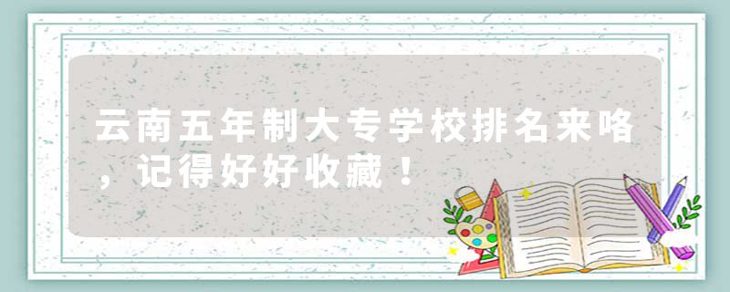 云南五年制大专学校排名来咯，记得好好收藏！