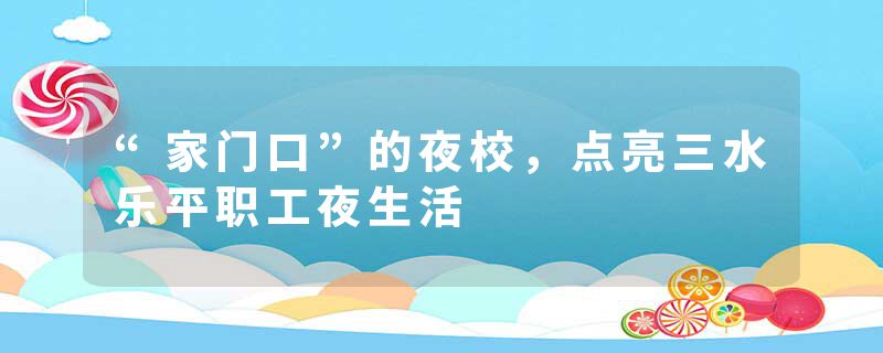 “家门口”的夜校，点亮三水乐平职工夜生活