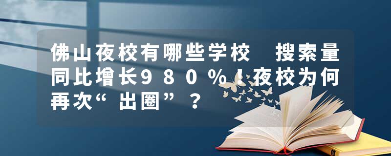 佛山夜校有哪些学校 搜索量同比增长980%！夜校为何再次“出圈”？