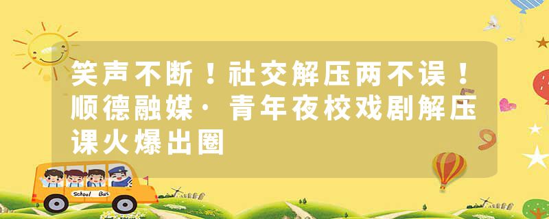 笑声不断！社交解压两不误！顺德融媒·青年夜校戏剧解压课火爆出圈