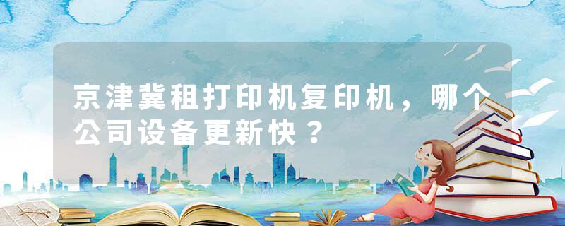 京津冀租打印机复印机，哪个公司设备更新快？