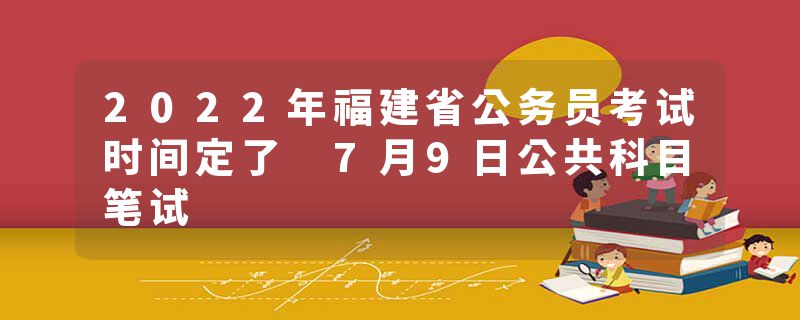 2022年福建省公务员考试时间定了 7月9日公共科目笔试