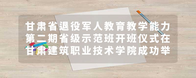甘肃省退役军人教育教学能力第二期省级示范班开班仪式在甘肃建筑职业技术学院成功举办
