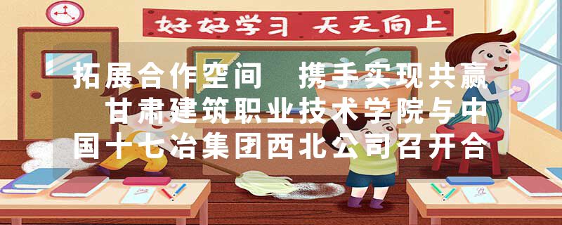 拓展合作空间 携手实现共赢 甘肃建筑职业技术学院与中国十七冶集团西北公司召开合作座谈交流会
