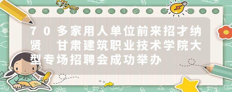 70多家用人单位前来招才纳贤 甘肃建筑职业技术学院大型专场招聘会成功举办
