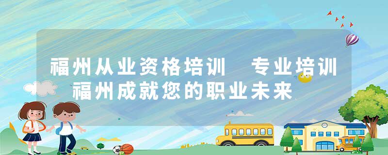 福州从业资格培训 专业培训 福州成就您的职业未来