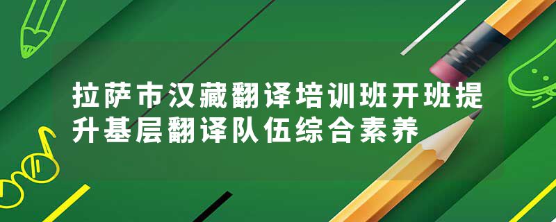 拉萨市汉藏翻译培训班开班提升基层翻译队伍综合素养