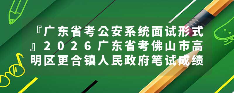 『广东省考公安系统面试形式』2026广东省考佛山市高明区更合镇人民政府笔试成绩查询时间+官网入口