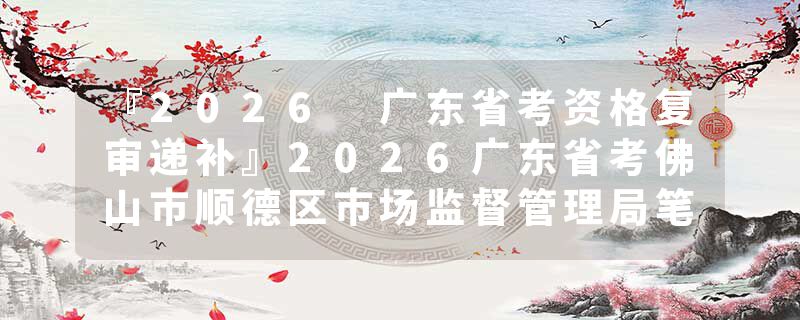 『2026 广东省考资格复审递补』2026广东省考佛山市顺德区市场监督管理局笔试成绩查询时间+官网入口