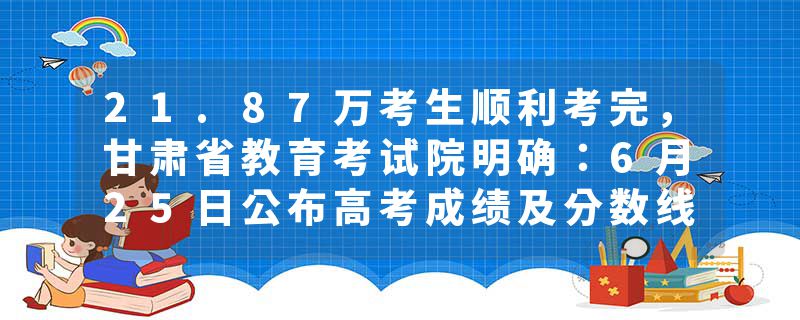 21.87万考生顺利考完，甘肃省教育考试院明确：6月25日公布高考成绩及分数线
