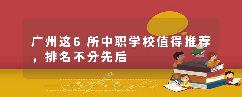 广州这6所中职学校值得推荐，排名不分先后