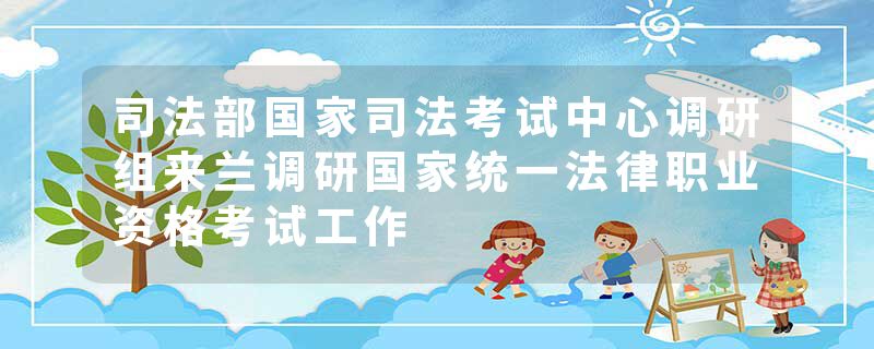 司法部国家司法考试中心调研组来兰调研国家统一法律职业资格考试工作