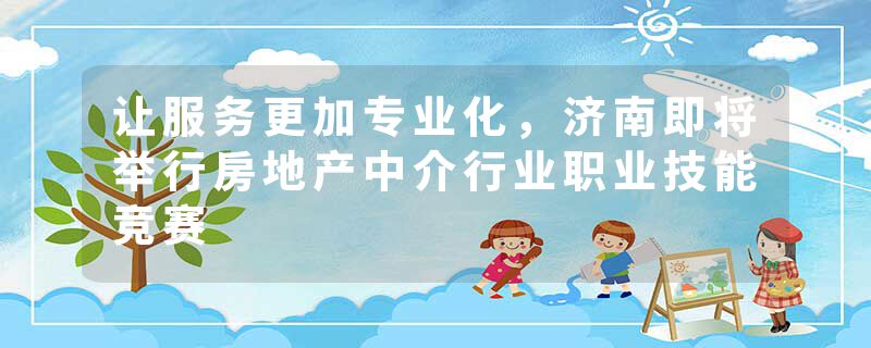 让服务更加专业化，济南即将举行房地产中介行业职业技能竞赛