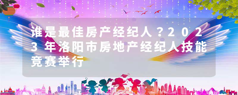 谁是最佳房产经纪人？2023年洛阳市房地产经纪人技能竞赛举行