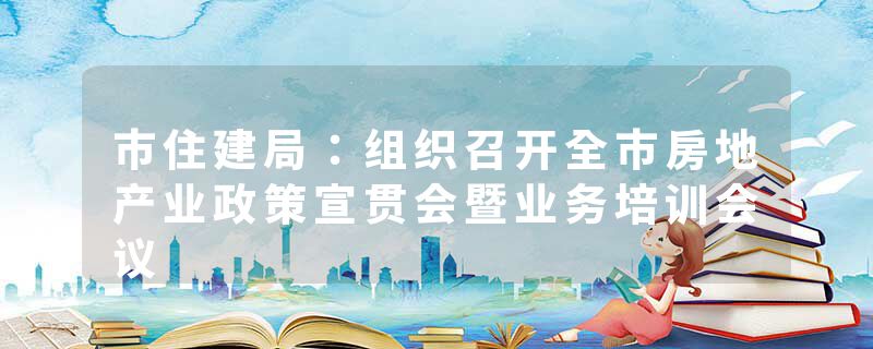 市住建局：组织召开全市房地产业政策宣贯会暨业务培训会议