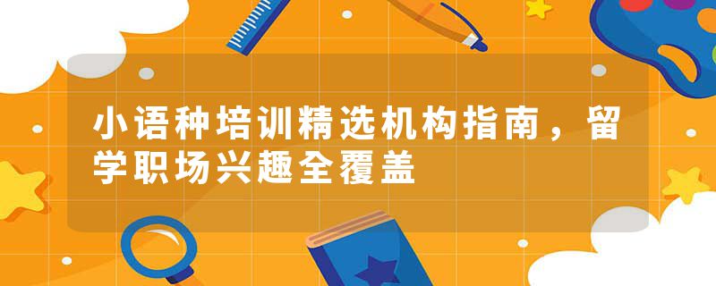 小语种培训精选机构指南，留学职场兴趣全覆盖