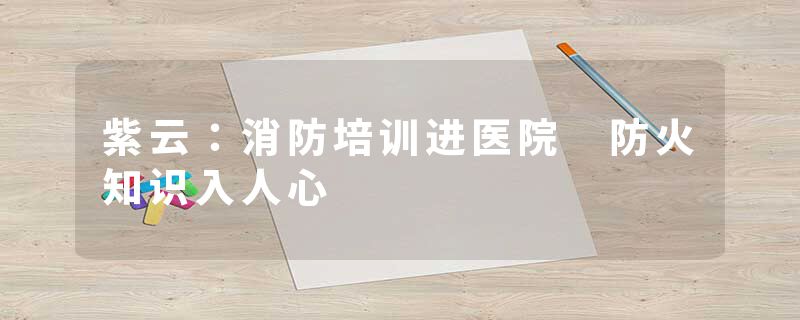 紫云：消防培训进医院 防火知识入人心