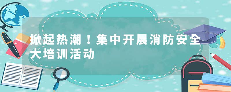 掀起热潮！集中开展消防安全大培训活动