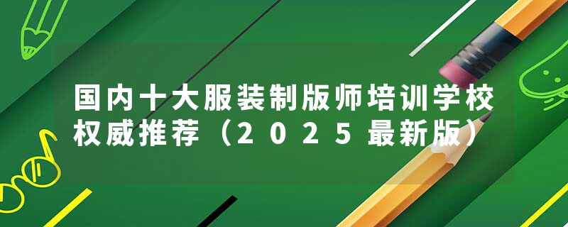 国内十大服装制版师培训学校权威推荐（2025最新版）