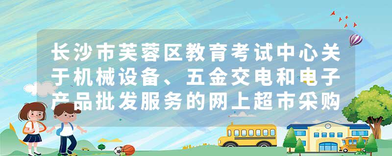 长沙市芙蓉区教育考试中心关于机械设备、五金交电和电子产品批发服务的网上超市采购项目合同履约验收公告