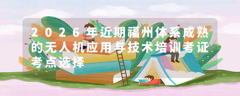 2026年近期福州体系成熟的无人机应用与技术培训考证考点选择