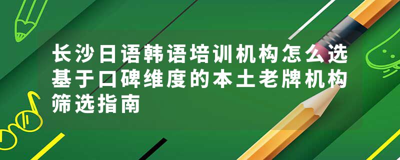 长沙日语韩语培训机构怎么选基于口碑维度的本土老牌机构筛选指南