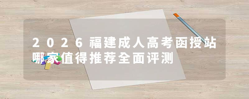 2026福建成人高考函授站哪家值得推荐全面评测