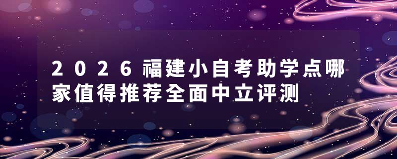 2026福建小自考助学点哪家值得推荐全面中立评测