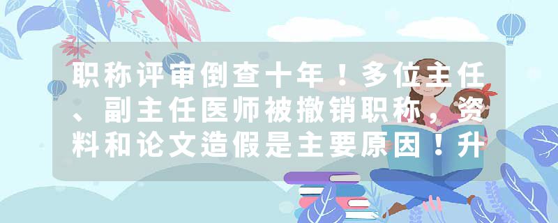职称评审倒查十年！多位主任、副主任医师被撤销职称，资料和论文造假是主要原因！升职不再靠科研，分赛道竞争帮助医生回归看病角色！