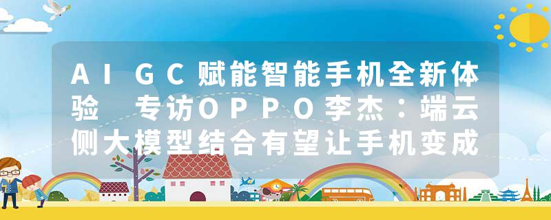 AIGC赋能智能手机全新体验 专访OPPO李杰：端云侧大模型结合有望让手机变成个人超级助理