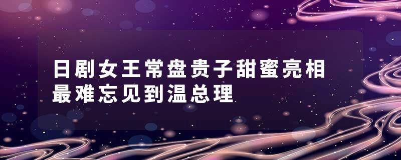 日剧女王常盘贵子甜蜜亮相 最难忘见到温总理