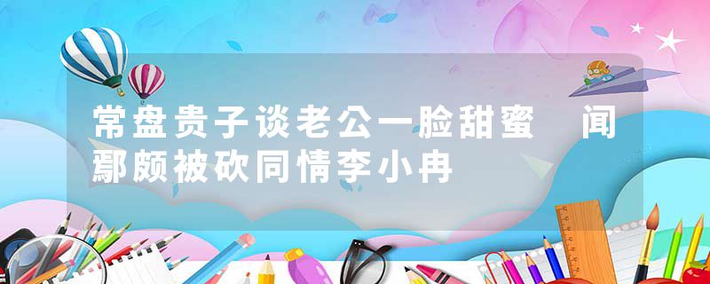 常盘贵子谈老公一脸甜蜜 闻鄢颇被砍同情李小冉