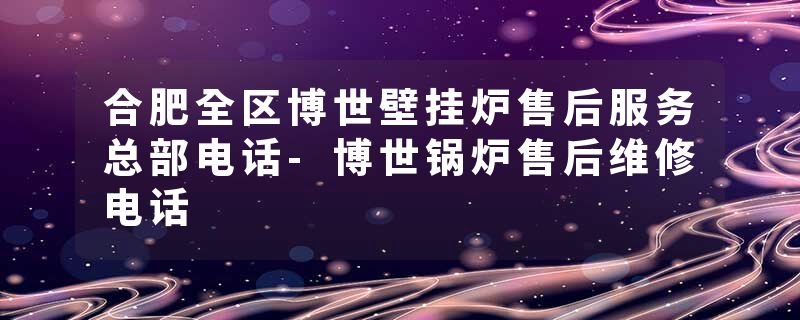 合肥全区博世壁挂炉售后服务总部电话-博世锅炉售后维修电话