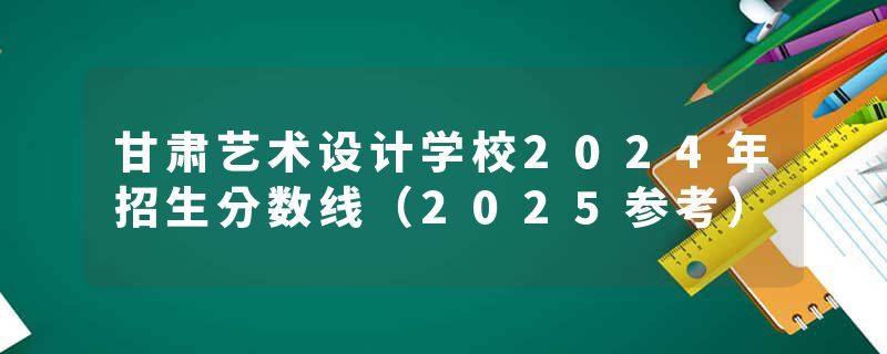 甘肃艺术设计学校2024年招生分数线（2025参考）