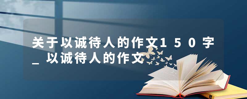 关于以诚待人的作文150字_以诚待人的作文