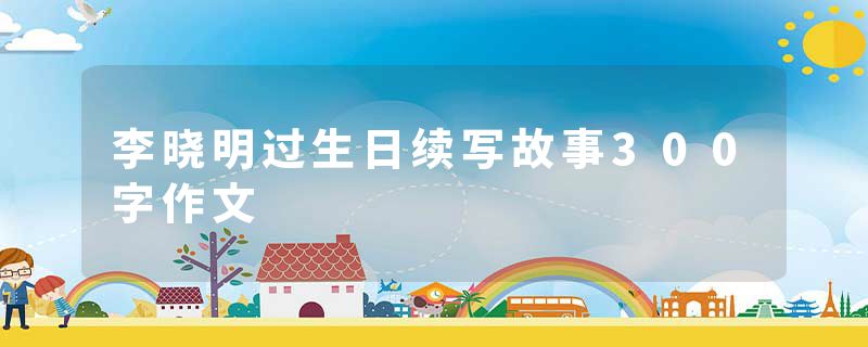 李晓明过生日续写故事300字作文