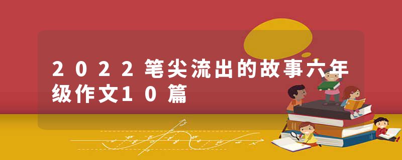 2022笔尖流出的故事六年级作文10篇