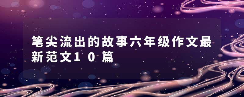 笔尖流出的故事六年级作文最新范文10篇
