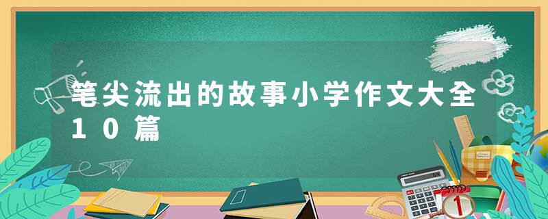 笔尖流出的故事小学作文大全10篇
