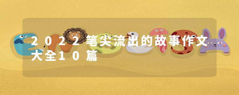 2022笔尖流出的故事作文大全10篇