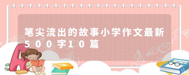 笔尖流出的故事小学作文最新500字10篇